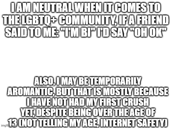 I am not homophobic, I have accepted that there are gay people in the world, and I can deal with that. Thank you | I AM NEUTRAL WHEN IT COMES TO THE LGBTQ+ COMMUNITY, IF A FRIEND SAID TO ME: "I'M BI" I'D SAY "OH OK"; ALSO, I MAY BE TEMPORARILY AROMANTIC, BUT THAT IS MOSTLY BECAUSE I HAVE NOT HAD MY FIRST CRUSH YET, DESPITE BEING OVER THE AGE OF 13 (NOT TELLING MY AGE, INTERNET SAFETY) | image tagged in lgbtq,acceptance | made w/ Imgflip meme maker