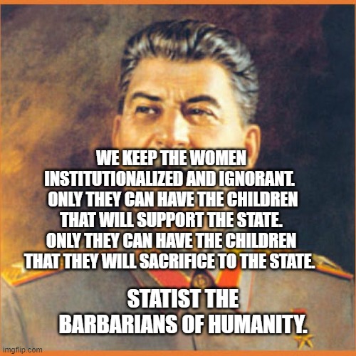 Stalin meme | WE KEEP THE WOMEN INSTITUTIONALIZED AND IGNORANT. 
 ONLY THEY CAN HAVE THE CHILDREN THAT WILL SUPPORT THE STATE. ONLY THEY CAN HAVE THE CHILDREN THAT THEY WILL SACRIFICE TO THE STATE. STATIST THE BARBARIANS OF HUMANITY. | image tagged in stalin meme | made w/ Imgflip meme maker