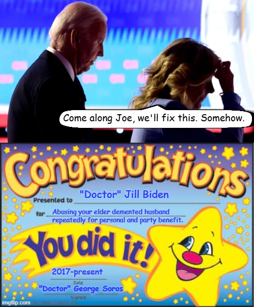 Behind every bad man, is a manipulative and corrupt woman. | Come along Joe, we'll fix this. Somehow. "Doctor" Jill Biden; Abusing your elder demented husband
repeatedly for personal and party benefit. 2017-present; "Doctor" George Soros | image tagged in happy star congratulations,jill biden,joe biden,george soros,dementia,elder abuse | made w/ Imgflip meme maker
