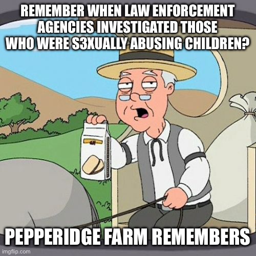 Pepperidge Farm Remembers | REMEMBER WHEN LAW ENFORCEMENT AGENCIES INVESTIGATED THOSE WHO WERE S3XUALLY ABUSING CHILDREN? PEPPERIDGE FARM REMEMBERS | image tagged in memes,pepperidge farm remembers | made w/ Imgflip meme maker