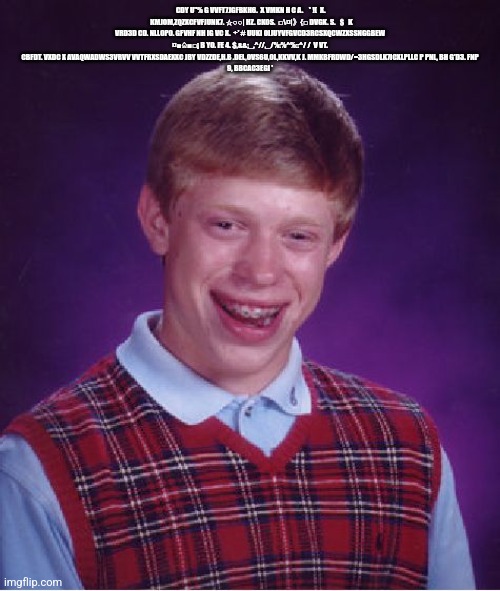 Bad Luck Brian | CDY U"% G VVFT7JGFBKH6.  X VMKN H C A.    * !(  X.   KMJOM,ZQZXCFVFJUNK7. ☆○○| HZ. CKOS.  □\¤|》{□ DVGK. S.   $   K VRD3D CD. NLL0P0. GFVHF NH IG VC X.  ÷' # UUKI OIJUYVFGVCD3RCSXQCWZXSSNGGBEW ¤■♤■□¡ B YO. FE 4. $,&&;_,^//,_/%:%^%::^/ /  V VT. CBFDT. VXDC X AVAQWADWS3VRVV VVTFRXSDAEXXC JBY VDZZDE,H.B .DEL,OVS6U,0L,KKVV,K J. MMKBFRDWD/=3HGSDLK7ICXLPLLC P PNL, BH G'D3. FNP
9, BBCAC3EGI ' | image tagged in memes,bad luck brian | made w/ Imgflip meme maker