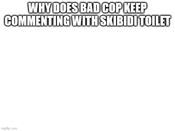 WHY DOES BAD COP KEEP COMMENTING WITH SKIBIDI TOILET | made w/ Imgflip meme maker