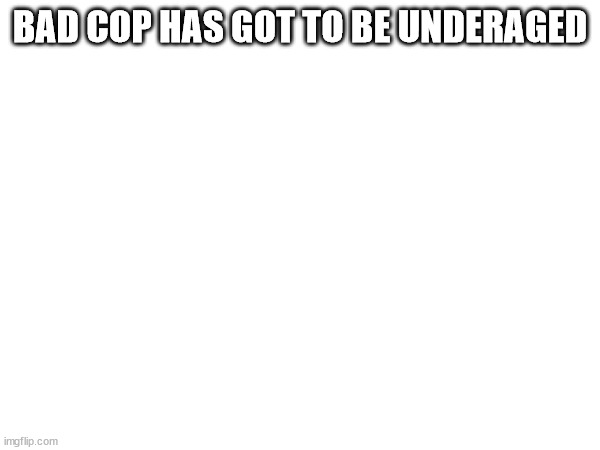 BAD COP HAS GOT TO BE UNDERAGED | made w/ Imgflip meme maker