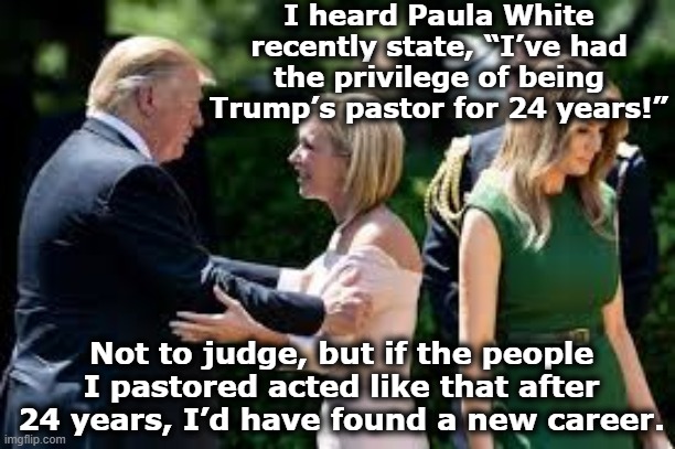 Trump's Pastor Paula | I heard Paula White recently state, “I’ve had the privilege of being Trump’s pastor for 24 years!”; Not to judge, but if the people I pastored acted like that after 24 years, I’d have found a new career. | image tagged in donald trump,maga,nevertrump,religion,trump is a moron,conservative hypocrisy | made w/ Imgflip meme maker