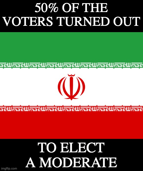 Way to go, Iran! This is good news for the country, and the world. | 50% OF THE VOTERS TURNED OUT; TO ELECT
A MODERATE | image tagged in iran flag,iran,election | made w/ Imgflip meme maker