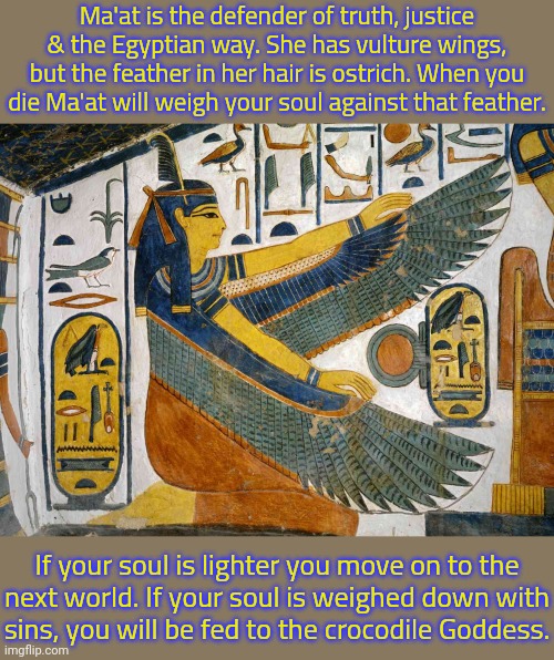 Female justice statues holding scales are her. | Ma'at is the defender of truth, justice & the Egyptian way. She has vulture wings, but the feather in her hair is ostrich. When you die Ma'at will weigh your soul against that feather. If your soul is lighter you move on to the
next world. If your soul is weighed down with
sins, you will be fed to the crocodile Goddess. | image tagged in ma'at,thanos perfectly balanced as all things should be,mythology | made w/ Imgflip meme maker