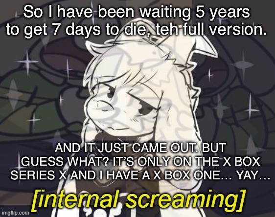 FUCK | So I have been waiting 5 years to get 7 days to die, teh full version. AND IT JUST CAME OUT. BUT GUESS WHAT? IT’S ONLY ON THE X BOX SERIES X AND I HAVE A X BOX ONE… YAY… | image tagged in asriel internal screaming | made w/ Imgflip meme maker