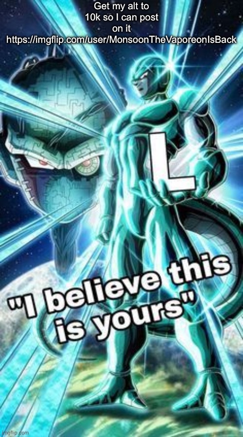 https://imgflip.com/user/MonsoonTheVaporeonIsBack | Get my alt to 10k so I can post on it
https://imgflip.com/user/MonsoonTheVaporeonIsBack | image tagged in i believe this is yours | made w/ Imgflip meme maker