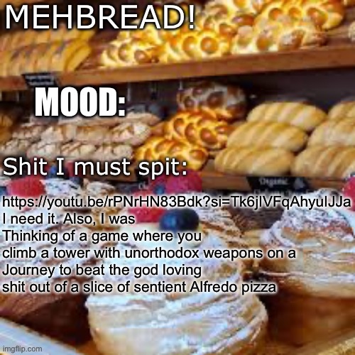 Breadnouncment 3.0 | https://youtu.be/rPNrHN83Bdk?si=Tk6jIVFqAhyuIJJa
I need it. Also, I was
Thinking of a game where you climb a tower with unorthodox weapons on a 
Journey to beat the god loving shit out of a slice of sentient Alfredo pizza | image tagged in breadnouncment 3 0 | made w/ Imgflip meme maker