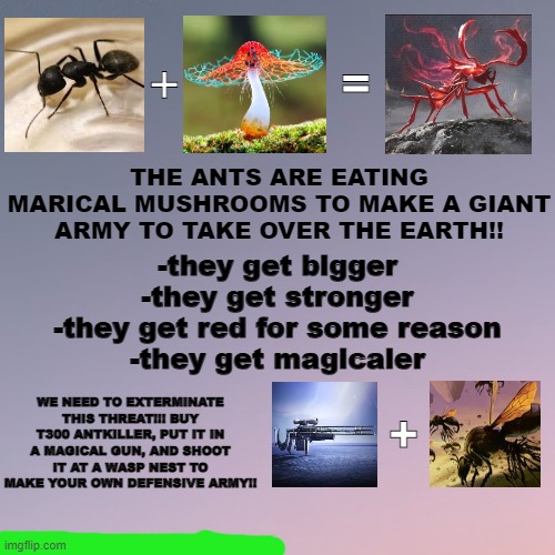 yapping to the max | =; +; THE ANTS ARE EATING MARICAL MUSHROOMS TO MAKE A GIANT ARMY TO TAKE OVER THE EARTH!! -they get bigger

-they get stronger

-they get red for some reason

-they get magicaler; WE NEED TO EXTERMINATE THIS THREAT!!! BUY T300 ANTKILLER, PUT IT IN A MAGICAL GUN, AND SHOOT IT AT A WASP NEST TO MAKE YOUR OWN DEFENSIVE ARMY!! + | made w/ Imgflip meme maker