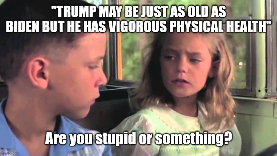 Stupid is as stupid does | "TRUMP MAY BE JUST AS OLD AS BIDEN BUT HE HAS VIGOROUS PHYSICAL HEALTH"; Are you stupid or something? | image tagged in are you stupid or something | made w/ Imgflip meme maker