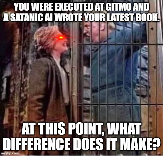 Trump flips the script on ClintonBodyCount | YOU WERE EXECUTED AT GITMO AND A SATANIC AI WROTE YOUR LATEST BOOK. AT THIS POINT, WHAT DIFFERENCE DOES IT MAKE? | image tagged in hillary clinton right after all about donald trump prison jail,satanic,artificial intelligence,politics | made w/ Imgflip meme maker