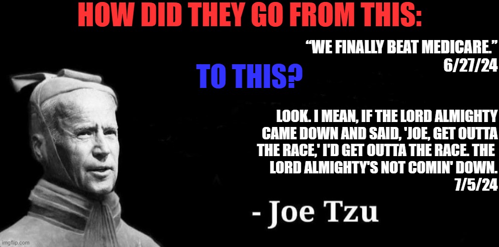 Dems are so used to gaslighting others, that they don't even realize when they're doing it to themselves. | HOW DID THEY GO FROM THIS:; “WE FINALLY BEAT MEDICARE.”
6/27/24; TO THIS? LOOK. I MEAN, IF THE LORD ALMIGHTY
CAME DOWN AND SAID, 'JOE, GET OUTTA
THE RACE,' I'D GET OUTTA THE RACE. THE 
LORD ALMIGHTY'S NOT COMIN' DOWN.
7/5/24 | image tagged in liberal logic,liberal hypocrisy,liberal media,stupid liberals,biden,joe tzu | made w/ Imgflip meme maker