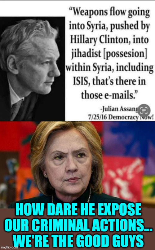 Part of the reason why they wanted Assange dead... He exposed their crimes... | HOW DARE HE EXPOSE OUR CRIMINAL ACTIONS... WE'RE THE GOOD GUYS | image tagged in mad hillary,planned to have assange killed | made w/ Imgflip meme maker