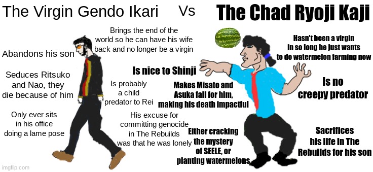 Shoutout to ANIMA Shinji for growing up to be the Chad | The Virgin Gendo Ikari; The Chad Ryoji Kaji; Vs; Hasn't been a virgin in so long he just wants to do watermelon farming now; Brings the end of the world so he can have his wife back and no longer be a virgin; Abandons his son; Is nice to Shinji; Is no creepy predator; Seduces Ritsuko and Nao, they die because of him; Is probably a child predator to Rei; Makes Misato and Asuka fall for him, making his death impactful; Only ever sits in his office doing a lame pose; His excuse for committing genocide in The Rebuilds was that he was lonely; Sacrifices his life in The Rebuilds for his son; Either cracking the mystery of SEELE, or planting watermelons | image tagged in virgin/chad,neon genesis evangelion,evangelion,rebuild of evangelion | made w/ Imgflip meme maker