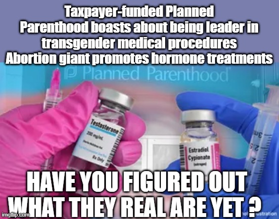 They like to brag about death & mutilation. | Taxpayer-funded Planned Parenthood boasts about being leader in transgender medical procedures
Abortion giant promotes hormone treatments; HAVE YOU FIGURED OUT WHAT THEY REAL ARE YET ? | made w/ Imgflip meme maker