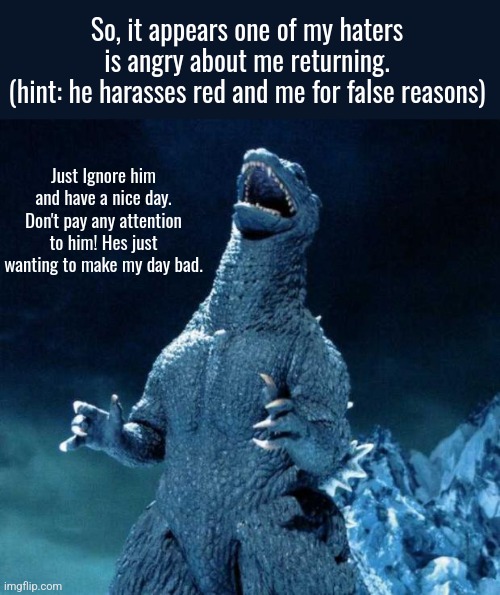 "Maybe there's a reason why some donkeys shouldn't talk!" -Shrek | So, it appears one of my haters is angry about me returning.
(hint: he harasses red and me for false reasons); Just Ignore him and have a nice day. Don't pay any attention to him! Hes just wanting to make my day bad. | image tagged in laughing godzilla,have a good day,godzilla,important | made w/ Imgflip meme maker