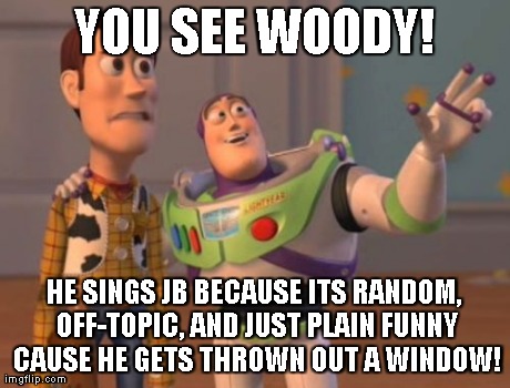 X, X Everywhere Meme | YOU SEE WOODY! HE SINGS JB BECAUSE ITS RANDOM, OFF-TOPIC, AND JUST PLAIN FUNNY CAUSE HE GETS THROWN OUT A WINDOW! | image tagged in memes,x x everywhere | made w/ Imgflip meme maker