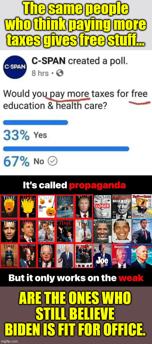 It's all in the MSM wording and stupid people fall for it every time | The same people who think paying more taxes gives free stuff... ARE THE ONES WHO STILL BELIEVE BIDEN IS FIT FOR OFFICE. | image tagged in stupid people,blindly believe,the lying msm,newsflash,the msm does not work for a better america | made w/ Imgflip meme maker