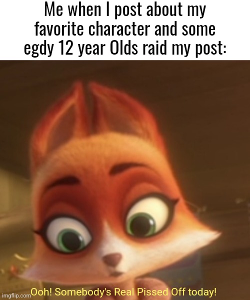 I bet they'll raid this as well. But it ain't gonna work. | Me when I post about my favorite character and some egdy 12 year Olds raid my post:; Ooh! Somebody's Real Pissed Off today! | image tagged in cartoon,movie,memes,haters gonna hate,funny,haters | made w/ Imgflip meme maker