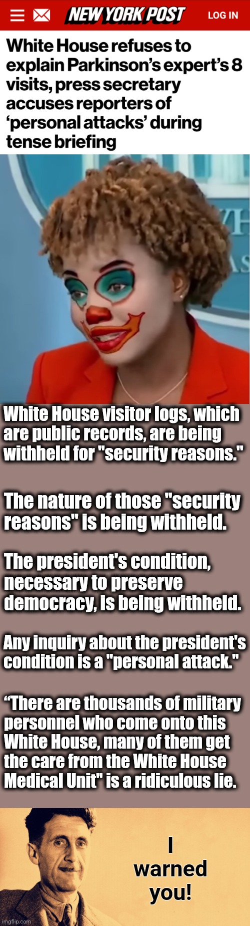 The senile creep is no longer functional, but Team Biden's Orwellian lies continue apace! | White House visitor logs, which
are public records, are being
withheld for "security reasons."; The nature of those "security reasons" is being withheld. The president's condition, necessary to preserve democracy, is being withheld. Any inquiry about the president's condition is a "personal attack."; “There are thousands of military
personnel who come onto this
White House, many of them get
the care from the White House
Medical Unit" is a ridiculous lie. I
warned
you! | image tagged in clown karine,george orwell,memes,joe biden,lies,dementia | made w/ Imgflip meme maker