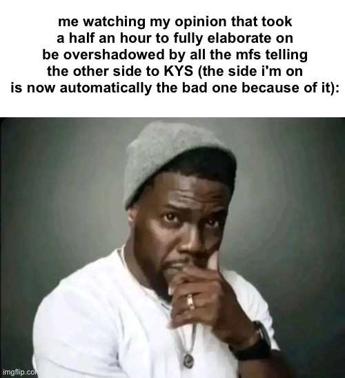 kevin hart stare | me watching my opinion that took a half an hour to fully elaborate on be overshadowed by all the mfs telling the other side to KYS (the side i'm on is now automatically the bad one because of it): | image tagged in kevin hart stare | made w/ Imgflip meme maker