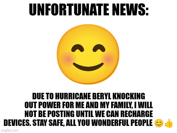 I won't be posting until the outage is done | UNFORTUNATE NEWS:; DUE TO HURRICANE BERYL KNOCKING OUT POWER FOR ME AND MY FAMILY, I WILL NOT BE POSTING UNTIL WE CAN RECHARGE DEVICES. STAY SAFE, ALL YOU WONDERFUL PEOPLE 😊👍 | image tagged in announcement,jpfan102504 | made w/ Imgflip meme maker