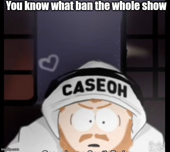 If you know you know | You know what ban the whole show | image tagged in caseoh south park | made w/ Imgflip meme maker