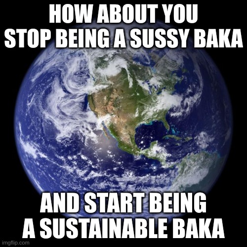 baka | HOW ABOUT YOU STOP BEING A SUSSY BAKA; AND START BEING A SUSTAINABLE BAKA | image tagged in earth,sussy baka | made w/ Imgflip meme maker