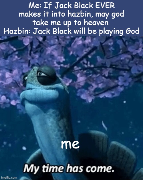 *proceeds to get adducted into heaven* | Me: If Jack Black EVER makes it into hazbin, may god take me up to heaven 
Hazbin: Jack Black will be playing God; me | image tagged in my time has come | made w/ Imgflip meme maker