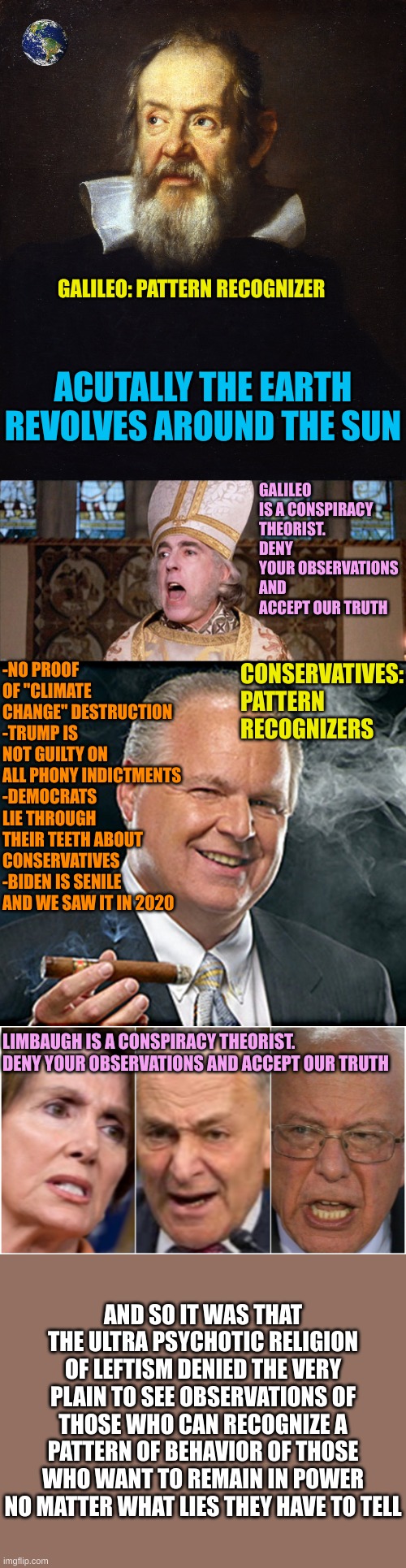 Real phony claims by the religious nutters of Leftism | GALILEO: PATTERN RECOGNIZER; ACUTALLY THE EARTH REVOLVES AROUND THE SUN; GALILEO IS A CONSPIRACY THEORIST. DENY YOUR OBSERVATIONS AND ACCEPT OUR TRUTH; -NO PROOF OF "CLIMATE CHANGE" DESTRUCTION
-TRUMP IS NOT GUILTY ON ALL PHONY INDICTMENTS
-DEMOCRATS LIE THROUGH THEIR TEETH ABOUT CONSERVATIVES
-BIDEN IS SENILE AND WE SAW IT IN 2020; CONSERVATIVES: PATTERN RECOGNIZERS; LIMBAUGH IS A CONSPIRACY THEORIST. DENY YOUR OBSERVATIONS AND ACCEPT OUR TRUTH; AND SO IT WAS THAT THE ULTRA PSYCHOTIC RELIGION OF LEFTISM DENIED THE VERY PLAIN TO SEE OBSERVATIONS OF THOSE WHO CAN RECOGNIZE A PATTERN OF BEHAVIOR OF THOSE WHO WANT TO REMAIN IN POWER NO MATTER WHAT LIES THEY HAVE TO TELL | image tagged in princess bride clergy,rush limbaugh smoking cigar,trump derangement syndrome | made w/ Imgflip meme maker