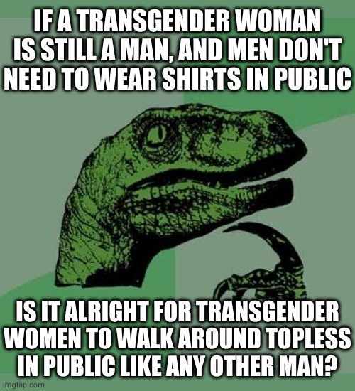 There's nothing scandalous about a man's tits | IF A TRANSGENDER WOMAN IS STILL A MAN, AND MEN DON'T NEED TO WEAR SHIRTS IN PUBLIC; IS IT ALRIGHT FOR TRANSGENDER
WOMEN TO WALK AROUND TOPLESS
IN PUBLIC LIKE ANY OTHER MAN? | image tagged in memes,philosoraptor | made w/ Imgflip meme maker