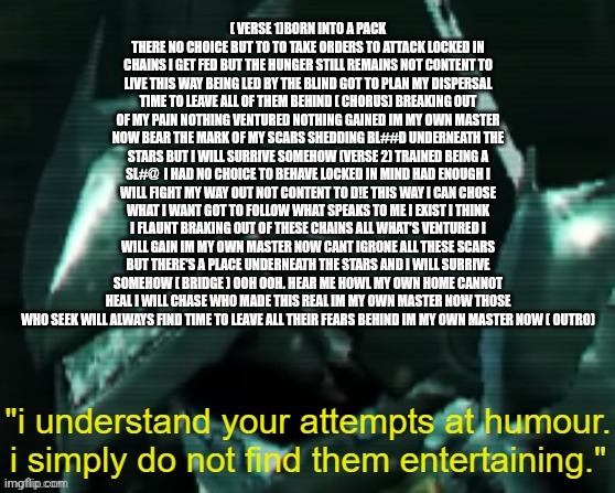blade wolf | ( VERSE 1)BORN INTO A PACK THERE NO CHOICE BUT TO TO TAKE ORDERS TO ATTACK LOCKED IN CHAINS I GET FED BUT THE HUNGER STILL REMAINS NOT CONTE | image tagged in blade wolf | made w/ Imgflip meme maker