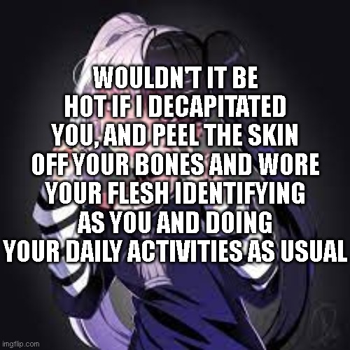 WOULDN'T IT BE HOT IF I DECAPITATED YOU, AND PEEL THE SKIN OFF YOUR BONES AND WORE YOUR FLESH IDENTIFYING AS YOU AND DOING YOUR DAILY ACTIVITIES AS USUAL | made w/ Imgflip meme maker