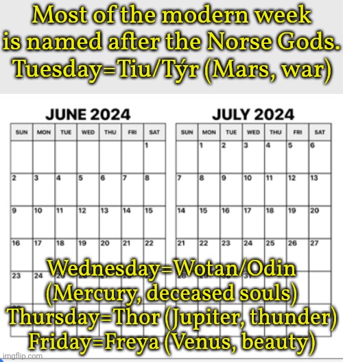 Planet Saturn was not important in Norse tradition, so they used the Roman name for Saturday. | Most of the modern week is named after the Norse Gods.
Tuesday=Tiu/Týr (Mars, war); Wednesday=Wotan/Odin (Mercury, deceased souls)
Thursday=Thor (Jupiter, thunder)
Friday=Freya (Venus, beauty) | image tagged in june july 2024 calendar,weekdays,names,tradition,fun fact | made w/ Imgflip meme maker