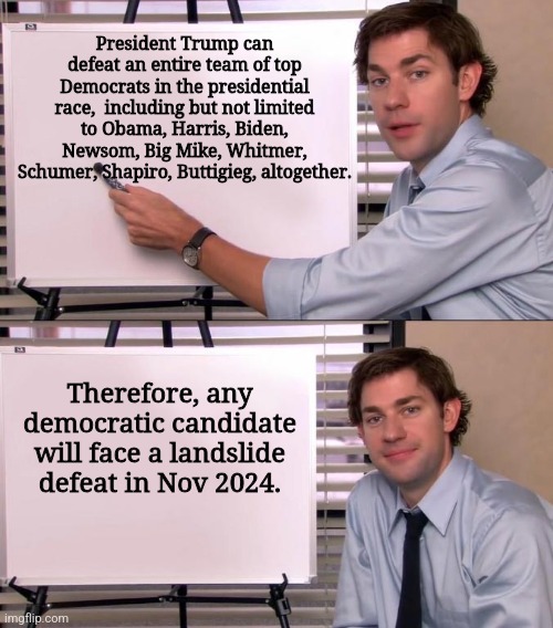 Jim Halpert Explains | President Trump can defeat an entire team of top Democrats in the presidential race,  including but not limited to Obama, Harris, Biden, Newsom, Big Mike, Whitmer, Schumer, Shapiro, Buttigieg, altogether. Therefore, any democratic candidate will face a landslide defeat in Nov 2024. | image tagged in jim halpert explains | made w/ Imgflip meme maker