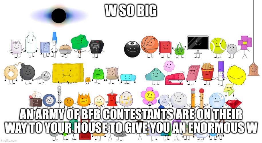BFB Contestants | W SO BIG AN ARMY OF BFB CONTESTANTS ARE ON THEIR WAY TO YOUR HOUSE TO GIVE YOU AN ENORMOUS W | image tagged in bfb contestants | made w/ Imgflip meme maker
