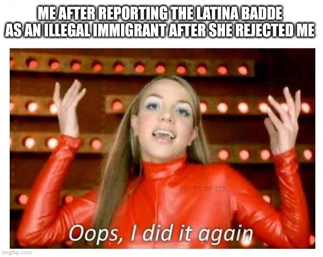 oopsies | ME AFTER REPORTING THE LATINA BADDE AS AN ILLEGAL IMMIGRANT AFTER SHE REJECTED ME | image tagged in oops i did it again - britney spears | made w/ Imgflip meme maker