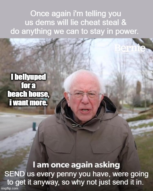 A moment withe the honorable SEN. Sanders | Once again i'm telling you us dems will lie cheat steal & do anything we can to stay in power. I bellyuped for a beach house, i want more. SEND us every penny you have, were going to get it anyway, so why not just send it in. | image tagged in memes,bernie i am once again asking for your support | made w/ Imgflip meme maker