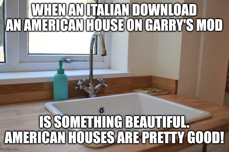 Kitchen Sink | WHEN AN ITALIAN DOWNLOAD AN AMERICAN HOUSE ON GARRY'S MOD; IS SOMETHING BEAUTIFUL. AMERICAN HOUSES ARE PRETTY GOOD! | image tagged in kitchen sink | made w/ Imgflip meme maker