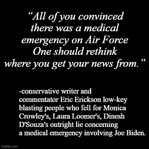 "Couldn't agree more." *OR* "There's this crazy new thing called 'Google' which lets everyone fact-check everything!!" | “All of you convinced there was a medical emergency on Air Force One should rethink where you get your news from.”; -conservative writer and commentator Eric Erickson low-key blasting people who fell for Monica Crowley's, Laura Loomer's, Dinesh D'Souza's outright lie concerning a medical emergency involving Joe Biden. | image tagged in google search,fact check | made w/ Imgflip meme maker