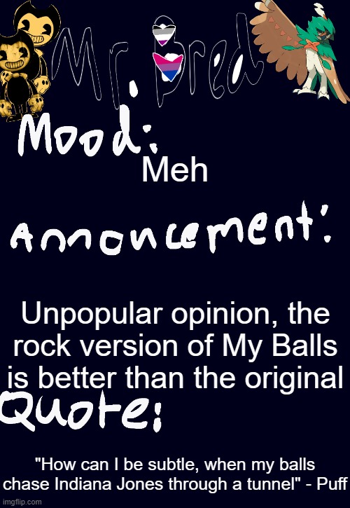 Bred’s announcement temp :3 | Meh; Unpopular opinion, the rock version of My Balls is better than the original; "How can I be subtle, when my balls chase Indiana Jones through a tunnel" - Puff | image tagged in bred s announcement temp 3 | made w/ Imgflip meme maker