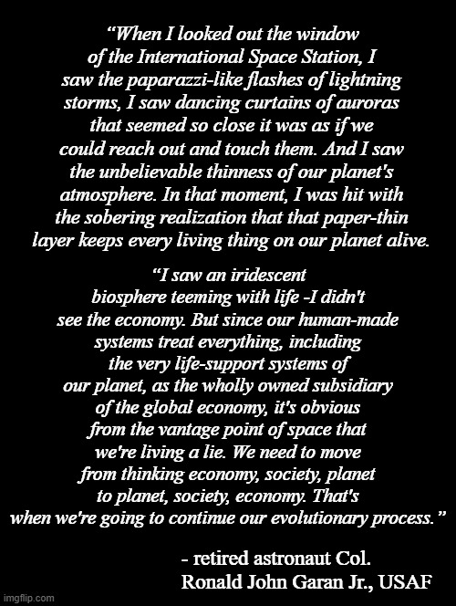 The words of someone who no longer needs rely on mathematic modelling to understand how precious, limited Earth's atmosphere is. | “When I looked out the window of the International Space Station, I saw the paparazzi-like flashes of lightning storms, I saw dancing curtains of auroras that seemed so close it was as if we could reach out and touch them. And I saw the unbelievable thinness of our planet's atmosphere. In that moment, I was hit with the sobering realization that that paper-thin layer keeps every living thing on our planet alive. “I saw an iridescent biosphere teeming with life -I didn't see the economy. But since our human-made systems treat everything, including the very life-support systems of our planet, as the wholly owned subsidiary of the global economy, it's obvious from the vantage point of space that we're living a lie. We need to move from thinking economy, society, planet to planet, society, economy. That's when we're going to continue our evolutionary process.”; - retired astronaut Col. Ronald John Garan Jr., USAF | image tagged in climate change,global warming,denialists,earth,it's the only one we have,9/16 inch to forty feet | made w/ Imgflip meme maker