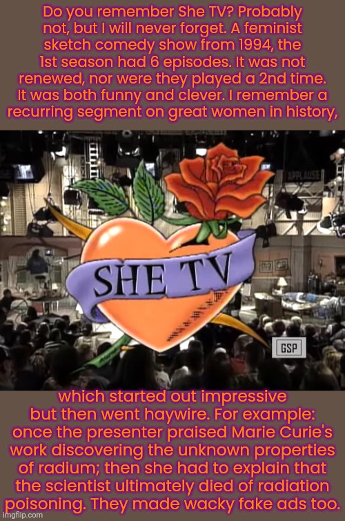 It should come back. | Do you remember She TV? Probably not, but I will never forget. A feminist
sketch comedy show from 1994, the 1st season had 6 episodes. It was not renewed, nor were they played a 2nd time. It was both funny and clever. I remember a
recurring segment on great women in history, which started out impressive but then went haywire. For example: once the presenter praised Marie Curie's work discovering the unknown properties of radium; then she had to explain that
the scientist ultimately died of radiation
poisoning. They made wacky fake ads too. | image tagged in television series,abc,laughing women,1990's | made w/ Imgflip meme maker