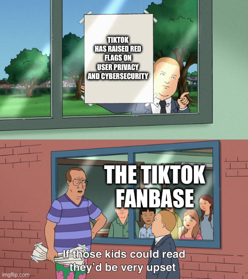 tiktok | TIKTOK HAS RAISED RED FLAGS ON USER PRIVACY AND CYBERSECURITY; THE TIKTOK FANBASE | image tagged in if those kids could read they'd be very upset | made w/ Imgflip meme maker