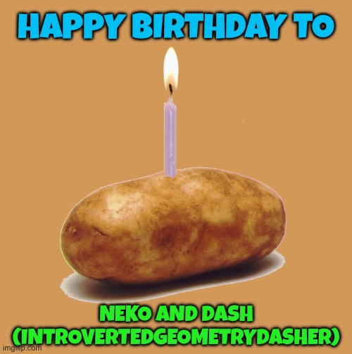 We have some birthdays today | HAPPY BIRTHDAY TO; NEKO AND DASH (INTROVERTEDGEOMETRYDASHER) | image tagged in happy birthday potato,happy birthday,lgbtq,msmg | made w/ Imgflip meme maker