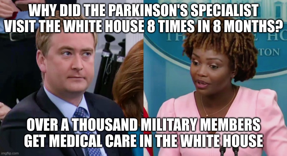 medical | WHY DID THE PARKINSON'S SPECIALIST VISIT THE WHITE HOUSE 8 TIMES IN 8 MONTHS? OVER A THOUSAND MILITARY MEMBERS GET MEDICAL CARE IN THE WHITE HOUSE | image tagged in peter doocy vs kjp | made w/ Imgflip meme maker