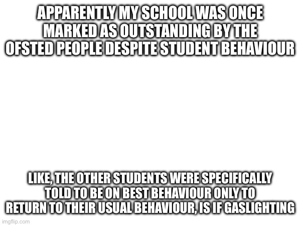 APPARENTLY MY SCHOOL WAS ONCE MARKED AS OUTSTANDING BY THE OFSTED PEOPLE DESPITE STUDENT BEHAVIOUR; LIKE, THE OTHER STUDENTS WERE SPECIFICALLY TOLD TO BE ON BEST BEHAVIOUR ONLY TO RETURN TO THEIR USUAL BEHAVIOUR, IS IF GASLIGHTING | made w/ Imgflip meme maker