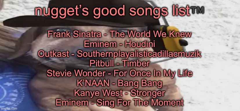 chucklenuts | nugget’s good songs list™️; Frank Sinatra - The World We Knew
Eminem - Houdini
Outkast - Southernplayalisticadillacmuzik
Pitbull - Timber
Stevie Wonder - For Once In My Life
K’NAAN - Bang Bang
Kanye West - Stronger
Eminem - Sing For The Moment | image tagged in chucklenuts | made w/ Imgflip meme maker