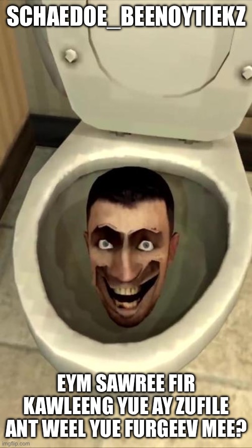 Skibidi toilet | SCHAEDOE_BEENOYTIEKZ; EYM SAWREE FIR KAWLEENG YUE AY ZUFILE ANT WEEL YUE FURGEEV MEE? | image tagged in skibidi toilet | made w/ Imgflip meme maker